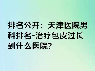 排名公开：天津医院男科排名-治疗包皮过长到什么医院？
