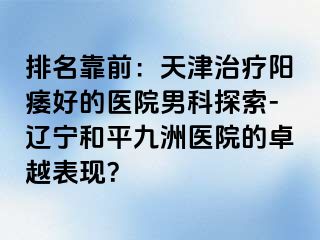 排名靠前：天津治疗阳痿好的医院男科探索-辽宁和平九洲医院的卓越表现？