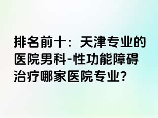排名前十：天津专业的医院男科-性功能障碍治疗哪家医院专业？