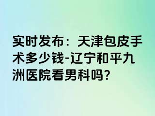 实时发布：天津包皮手术多少钱-辽宁和平九洲医院看男科吗？