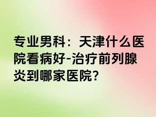 专业男科：天津什么医院看病好-治疗前列腺炎到哪家医院？