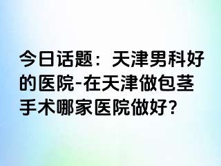 今日话题：天津男科好的医院-在天津做包茎手术哪家医院做好？
