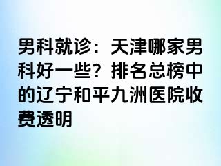 男科就诊：天津哪家男科好一些？排名总榜中的辽宁和平九洲医院收费透明