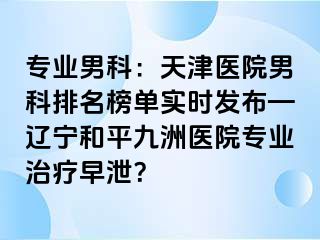 专业男科：天津医院男科排名榜单实时发布—辽宁和平九洲医院专业治疗早泄？