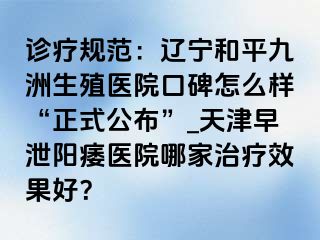 诊疗规范：辽宁和平九洲生殖医院口碑怎么样“正式公布”_天津早泄阳痿医院哪家治疗效果好？