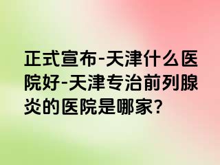 正式宣布-天津什么医院好-天津专治前列腺炎的医院是哪家？