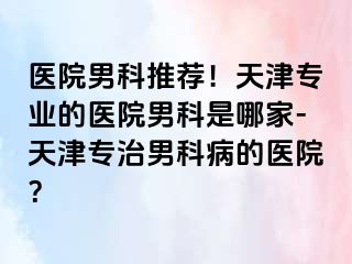 医院男科推荐！天津专业的医院男科是哪家-天津专治男科病的医院？