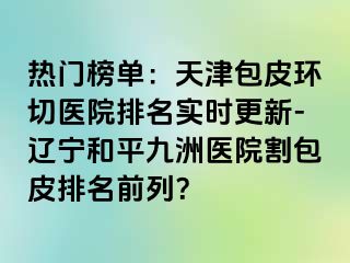 热门榜单：天津包皮环切医院排名实时更新-辽宁和平九洲医院割包皮排名前列？
