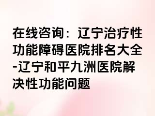 在线咨询：辽宁治疗性功能障碍医院排名大全-辽宁和平九洲医院解决性功能问题