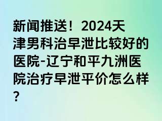 新闻推送！2024天津男科治早泄比较好的医院-辽宁和平九洲医院治疗早泄平价怎么样？
