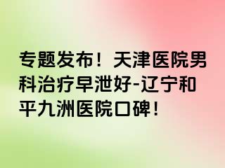 专题发布！天津医院男科治疗早泄好-辽宁和平九洲医院口碑！
