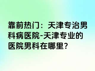 靠前热门：天津专治男科病医院-天津专业的医院男科在哪里？