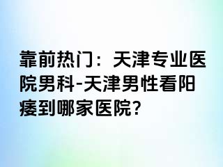 靠前热门：天津专业医院男科-天津男性看阳痿到哪家医院？