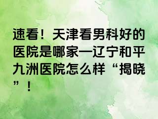 速看！天津看男科好的医院是哪家—辽宁和平九洲医院怎么样“揭晓”！
