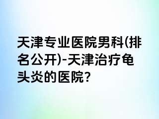 天津专业医院男科(排名公开)-天津治疗龟头炎的医院？