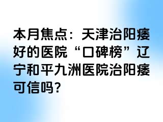 本月焦点：天津治阳痿好的医院“口碑榜”辽宁和平九洲医院治阳痿可信吗？