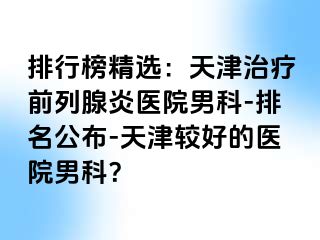 排行榜精选：天津治疗前列腺炎医院男科-排名公布-天津较好的医院男科？