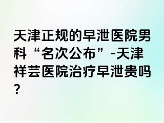 天津正规的早泄医院男科“名次公布”-天津祥芸医院治疗早泄贵吗？