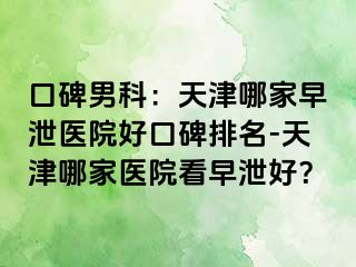 口碑男科：天津哪家早泄医院好口碑排名-天津哪家医院看早泄好？