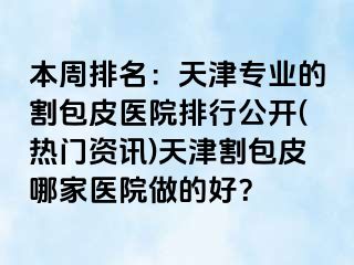本周排名：天津专业的割包皮医院排行公开(热门资讯)天津割包皮哪家医院做的好？