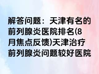 解答问题：天津有名的前列腺炎医院排名(8月焦点反馈)天津治疗前列腺炎问题较好医院