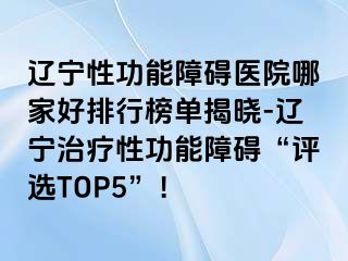 辽宁性功能障碍医院哪家好排行榜单揭晓-辽宁治疗性功能障碍“评选TOP5”！