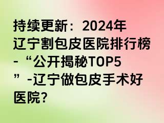 持续更新：2024年辽宁割包皮医院排行榜-“公开揭秘TOP5”-辽宁做包皮手术好医院？