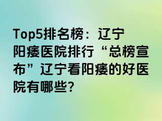 Top5排名榜：辽宁阳痿医院排行“总榜宣布”辽宁看阳痿的好医院有哪些？