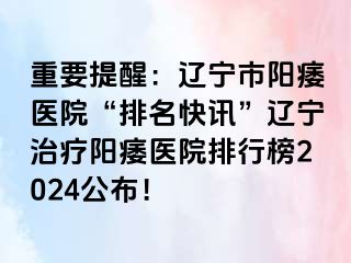 重要提醒：辽宁市阳痿医院“排名快讯”辽宁治疗阳痿医院排行榜2024公布！