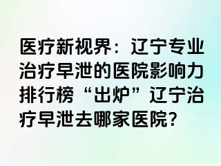 医疗新视界：辽宁专业治疗早泄的医院影响力排行榜“出炉”辽宁治疗早泄去哪家医院？