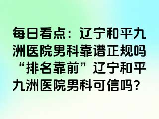 每日看点：辽宁和平九洲医院男科靠谱正规吗“排名靠前”辽宁和平九洲医院男科可信吗？