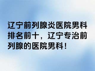 辽宁前列腺炎医院男科排名前十，辽宁专治前列腺的医院男科！