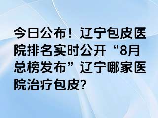 今日公布！辽宁包皮医院排名实时公开“8月总榜发布”辽宁哪家医院治疗包皮？