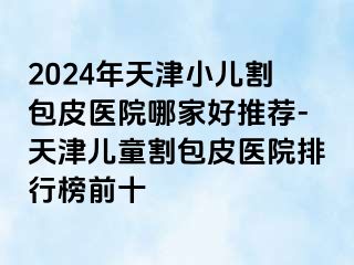 2024年天津小儿割包皮医院哪家好推荐-天津儿童割包皮医院排行榜前十