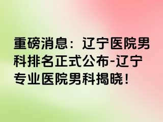 重磅消息：辽宁医院男科排名正式公布-辽宁专业医院男科揭晓！