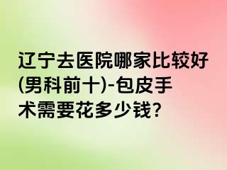辽宁去医院哪家比较好(男科前十)-包皮手术需要花多少钱？