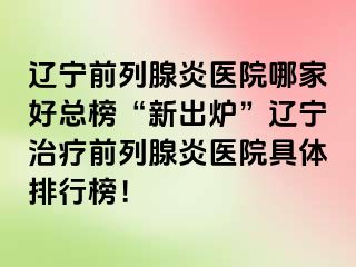 辽宁前列腺炎医院哪家好总榜“新出炉”辽宁治疗前列腺炎医院具体排行榜！