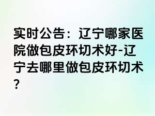 实时公告：辽宁哪家医院做包皮环切术好-辽宁去哪里做包皮环切术？