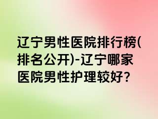 辽宁男性医院排行榜(排名公开)-辽宁哪家医院男性护理较好？