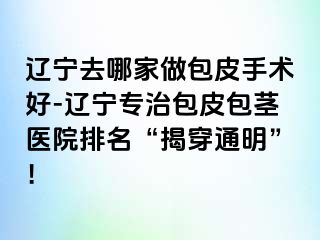 辽宁去哪家做包皮手术好-辽宁专治包皮包茎医院排名“揭穿通明”！