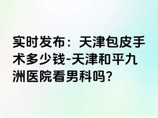 实时发布：天津包皮手术多少钱-天津和平九洲医院看男科吗？