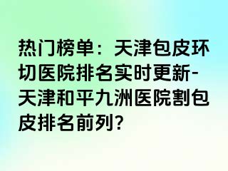 热门榜单：天津包皮环切医院排名实时更新-天津和平九洲医院割包皮排名前列？