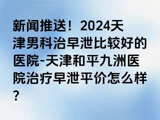 新闻推送！2024天津男科治早泄比较好的医院-天津和平九洲医院治疗早泄平价怎么样？