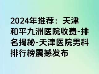 2024年推荐：天津和平九洲医院收费-排名揭秘-天津医院男科排行榜震撼发布
