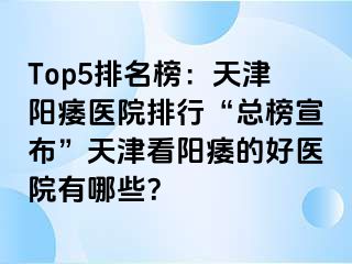 Top5排名榜：天津阳痿医院排行“总榜宣布”天津看阳痿的好医院有哪些？