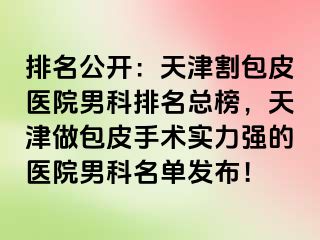 排名公开：天津割包皮医院男科排名总榜，天津做包皮手术实力强的医院男科名单发布！