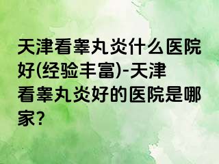 天津看睾丸炎什么医院好(经验丰富)-天津看睾丸炎好的医院是哪家？