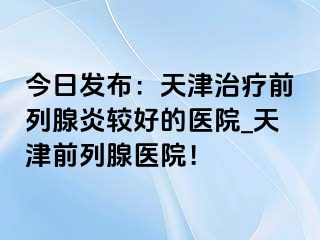 今日发布：天津治疗前列腺炎较好的医院_天津前列腺医院！