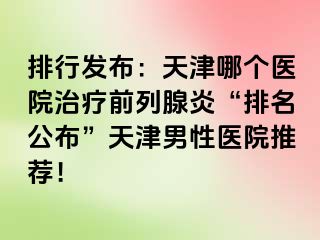 排行发布：天津哪个医院治疗前列腺炎“排名公布”天津男性医院推荐！