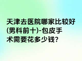 天津去医院哪家比较好(男科前十)-包皮手术需要花多少钱？